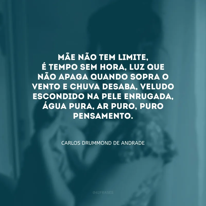 Mãe não tem limite, é tempo sem hora, luz que não apaga quando sopra o vento e chuva desaba, veludo escondido na pele enrugada, água pura, ar puro, puro pensamento. 