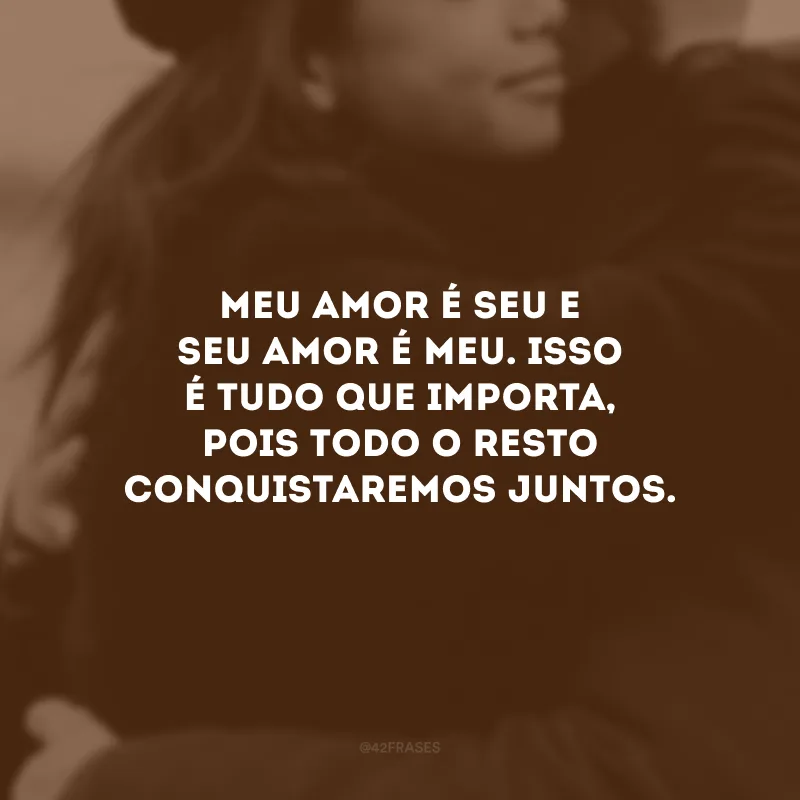 Meu amor é seu e seu amor é meu. Isso é tudo que importa, pois todo o resto conquistaremos juntos.