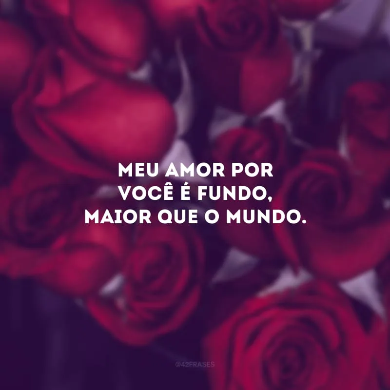 Meu amor por você é fundo, maior que o mundo.