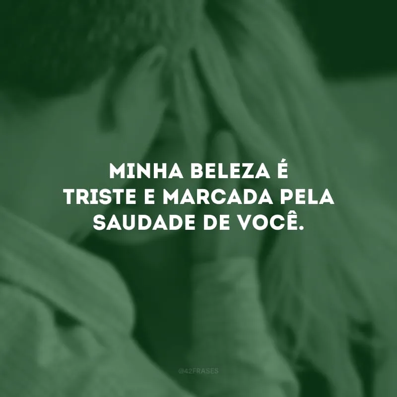Minha beleza é triste e marcada pela saudade de você.