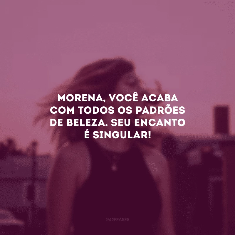 Morena, você acaba com todos os padrões de beleza. Seu encanto é singular!