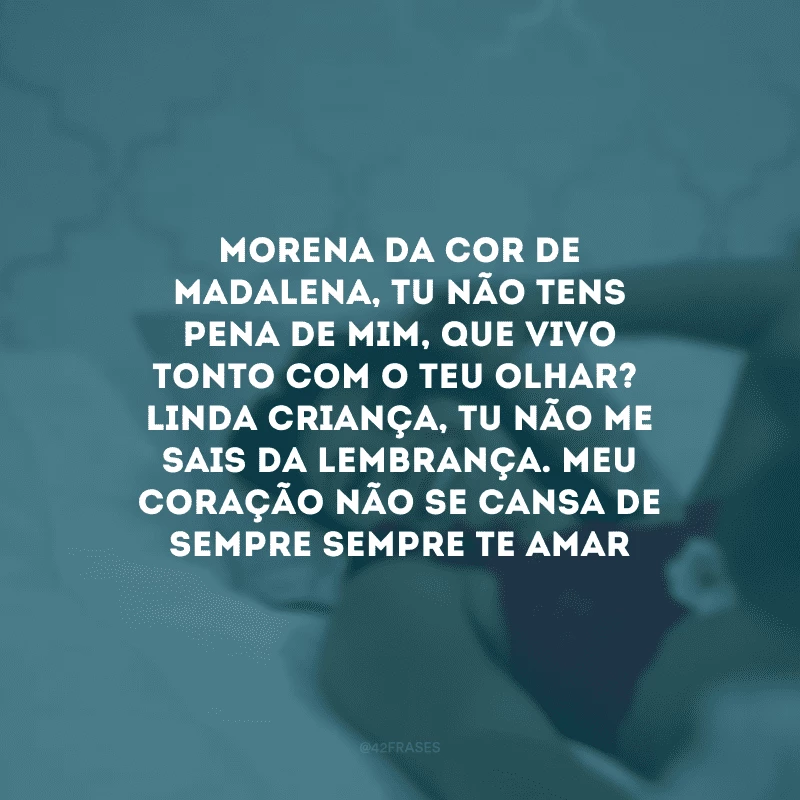 Morena da cor de madalena, tu não tens pena de mim, que vivo tonto com o teu olhar?
Linda criança, tu não me sais da lembrança. Meu coração não se cansa de sempre sempre te amar