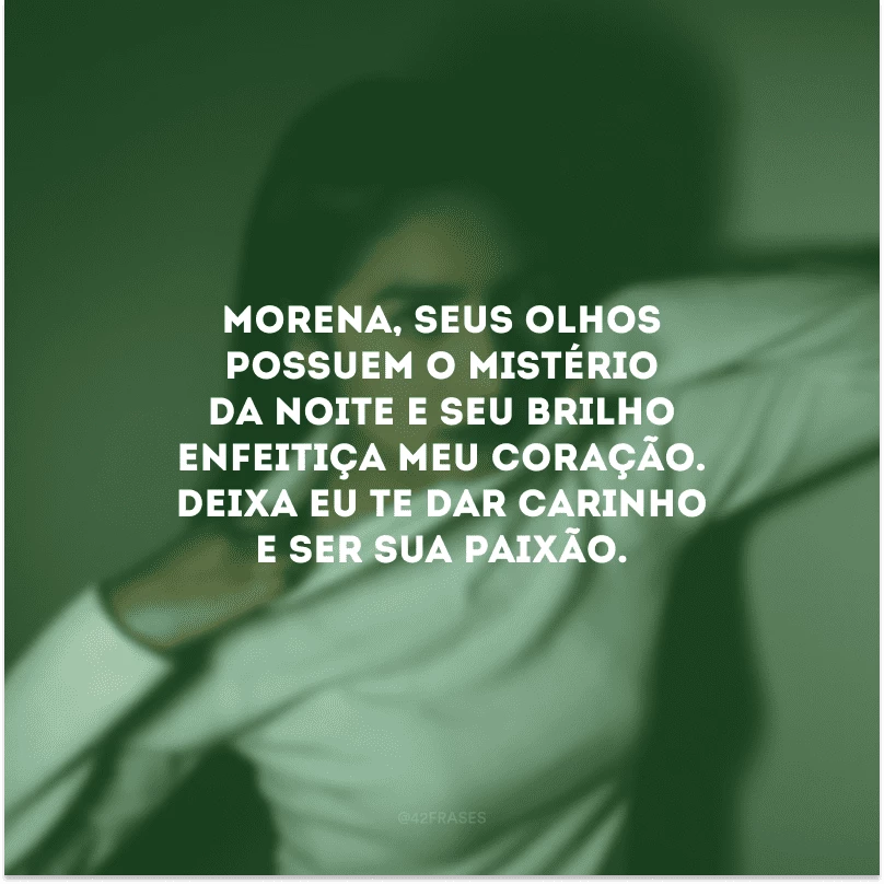 Morena, seus olhos possuem o mistério da noite e seu brilho enfeitiça meu coração. Deixa eu te dar carinho e ser sua paixão.