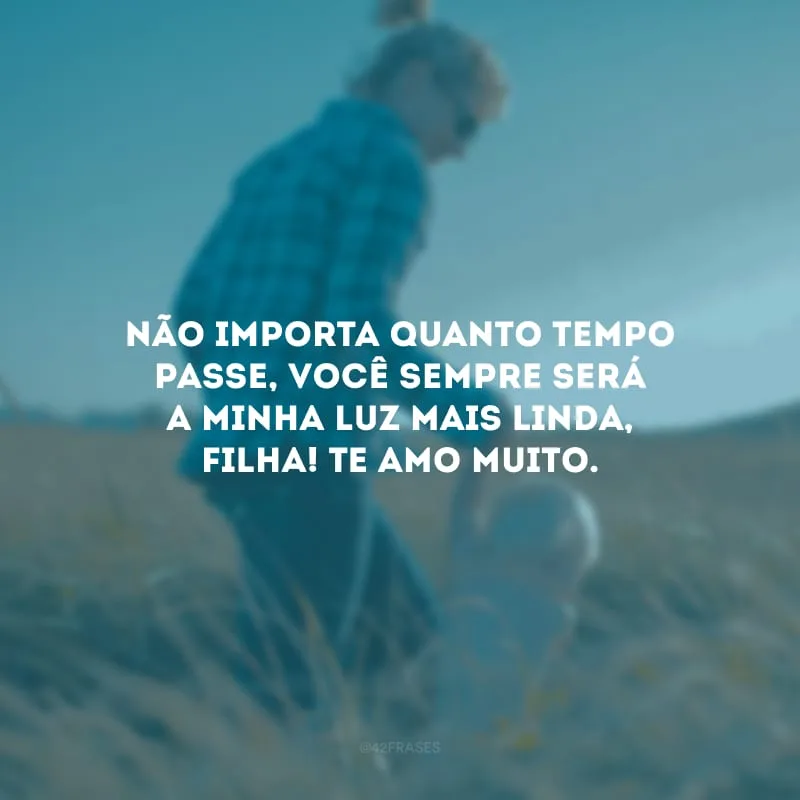 Não importa quanto tempo passe, você sempre será a minha luz mais linda, filha! Te amo muito. 