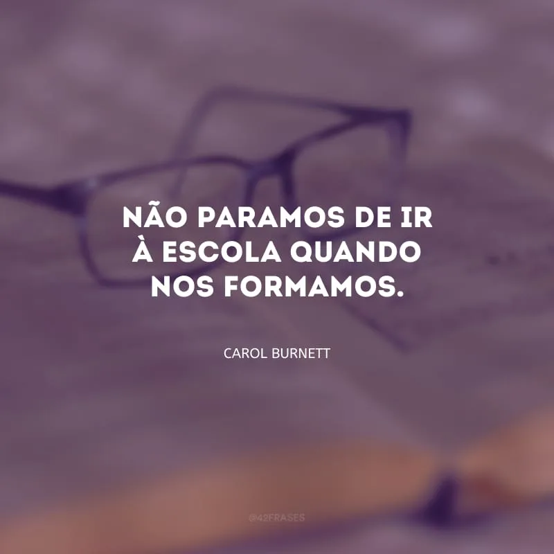 Não paramos de ir à escola quando nos formamos.