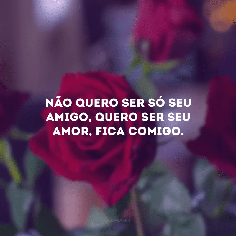Não quero ser só seu amigo, quero ser seu amor, fica comigo.
