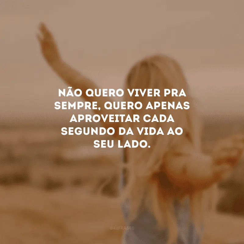 Não quero viver pra sempre, quero apenas aproveitar cada segundo da vida ao seu lado.