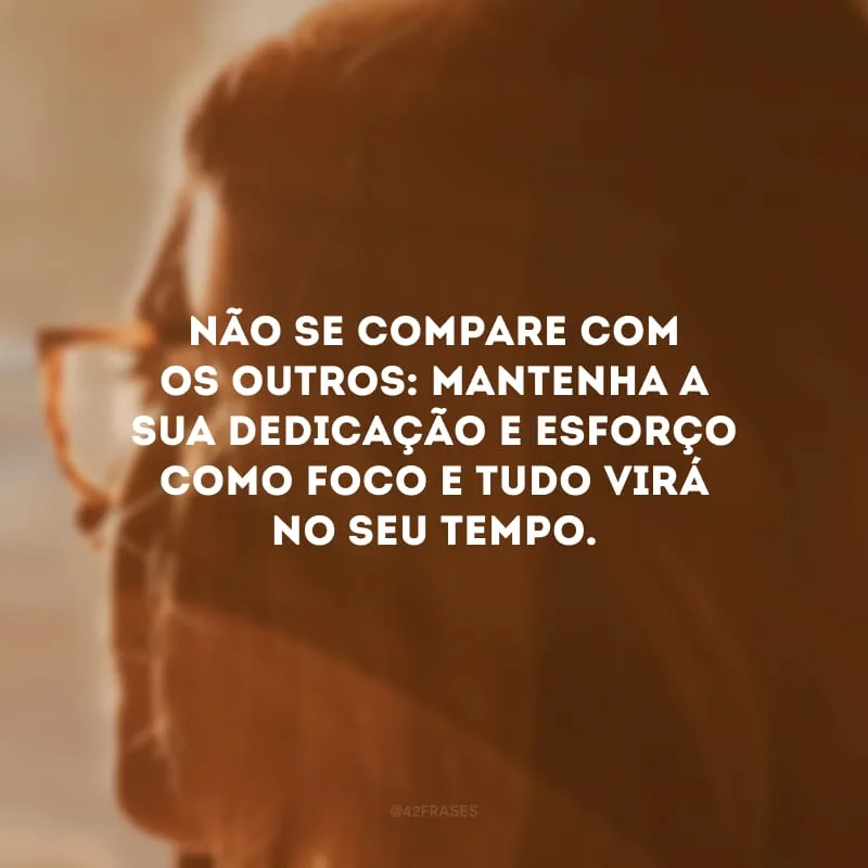 Não se compare com os outros: mantenha a sua dedicação e esforço como foco e tudo virá no seu tempo. 

