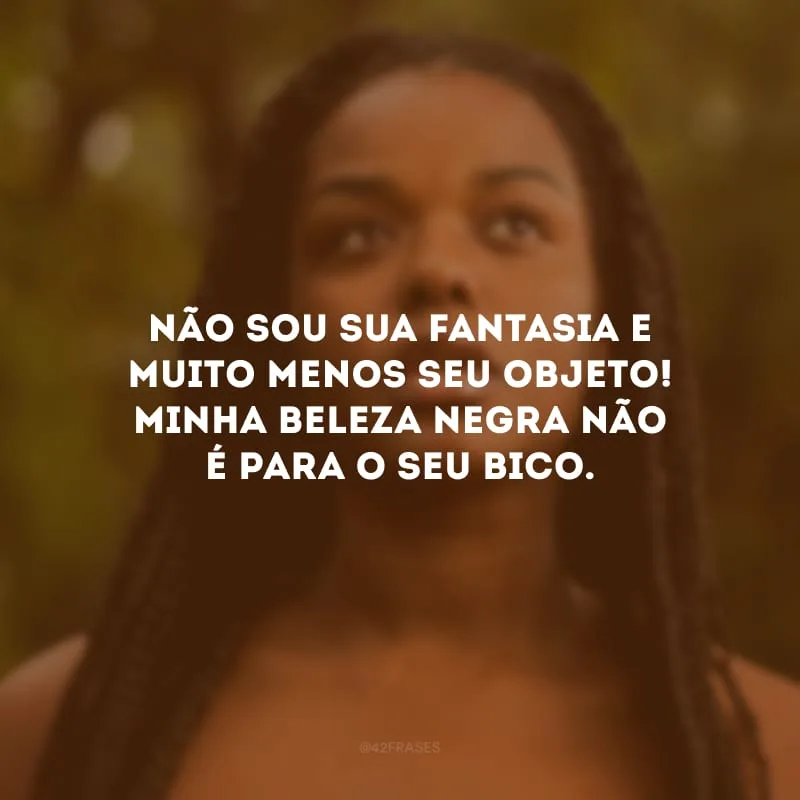 Não sou sua fantasia e muito menos seu objeto! Minha beleza negra não é para o seu bico.