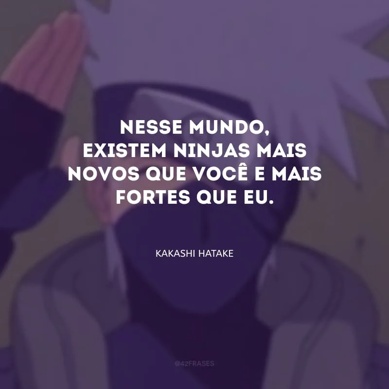 Nesse mundo, existem ninjas mais novos que você e mais fortes que eu.