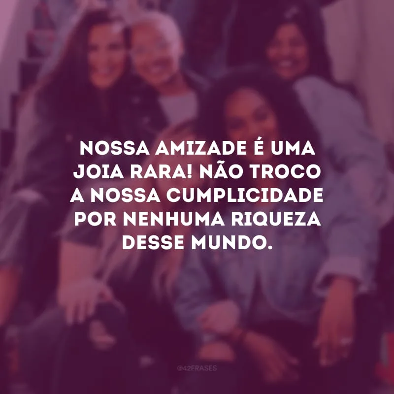 Nossa amizade é uma joia rara! Não troco a nossa cumplicidade por nenhuma riqueza desse mundo.