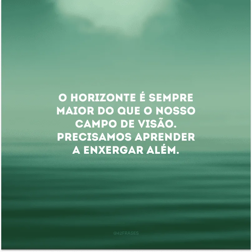 O horizonte é sempre maior do que o nosso campo de visão. Precisamos aprender a enxergar além.