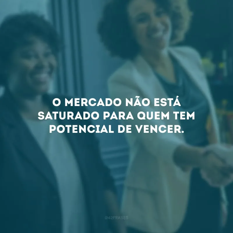 O mercado não está saturado para quem tem potencial de vencer. 