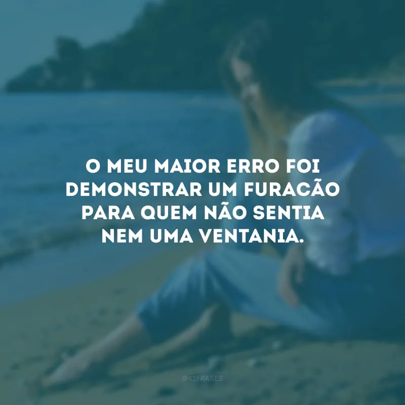 O meu maior erro foi demonstrar um furacão para quem não sentia nem uma ventania. 