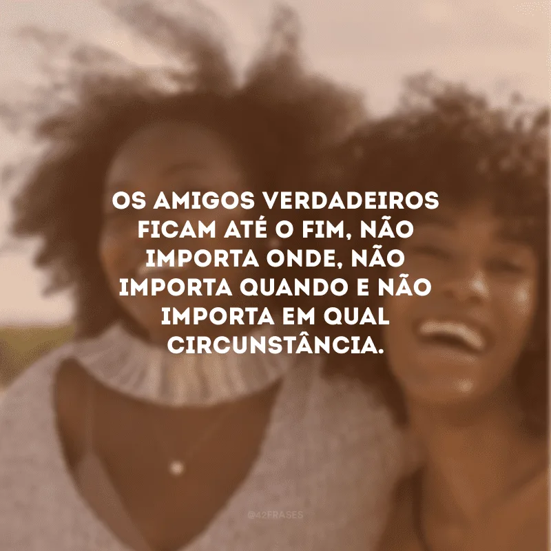 Os amigos verdadeiros ficam até o fim, não importa onde, não importa quando e não importa em qual circunstância. 