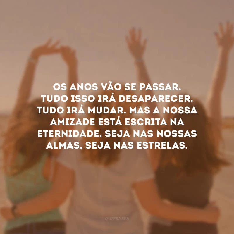 Os anos vão se passar. Tudo isso irá desaparecer. Tudo irá mudar. Mas a nossa amizade está escrita na eternidade. Seja nas nossas almas, seja nas estrelas. 