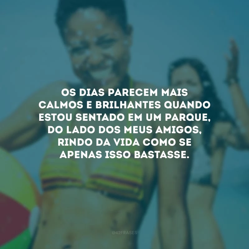 Os dias parecem mais calmos e brilhantes quando estou sentado em um parque, do lado dos meus amigos, rindo da vida como se apenas isso bastasse. 