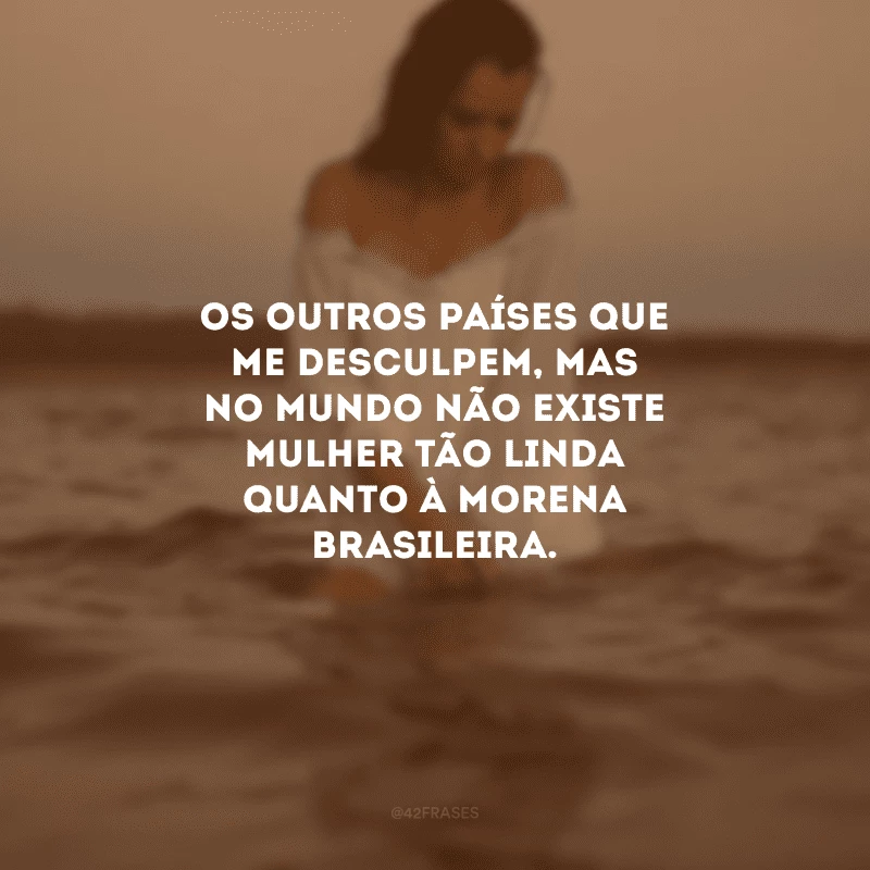 Os outros países que me desculpem, mas no mundo não existe mulher tão linda quanto à morena brasileira.