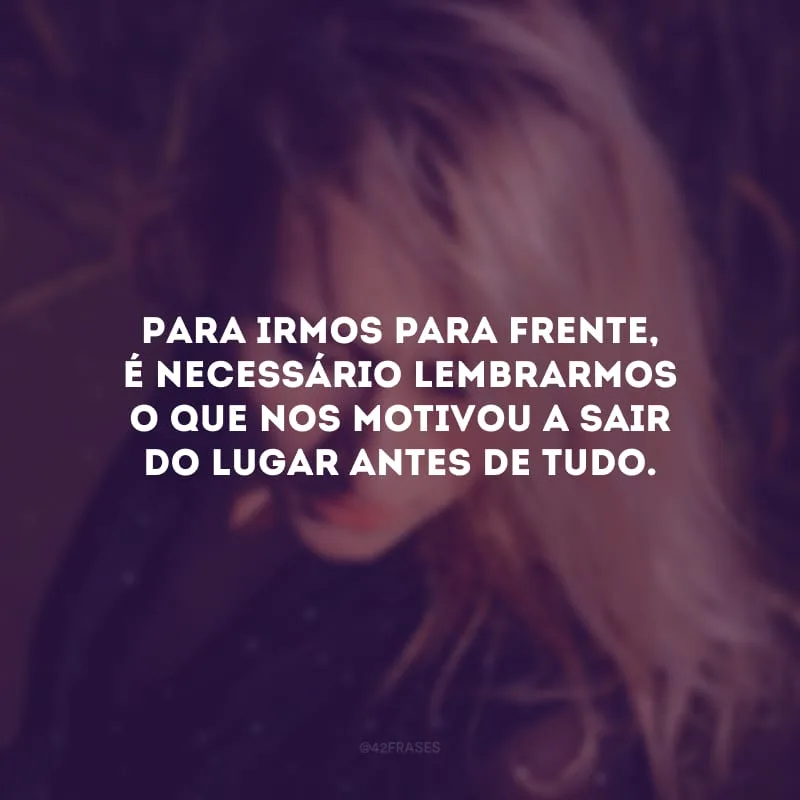 Para irmos para frente, é necessário lembrarmos o que nos motivou a sair do lugar antes de tudo.