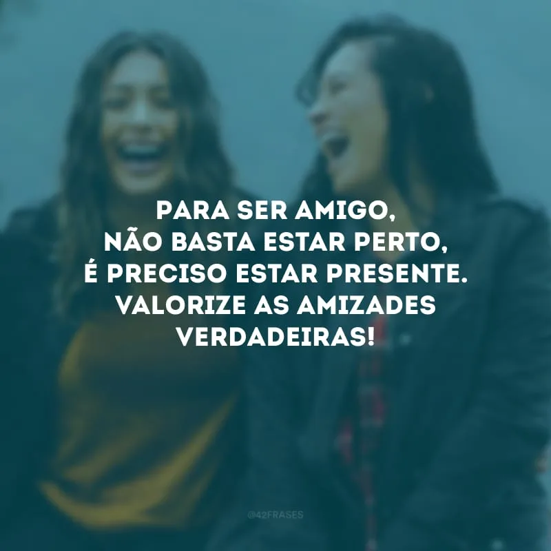Para ser amigo, não basta estar perto, é preciso estar presente. Valorize as amizades verdadeiras!