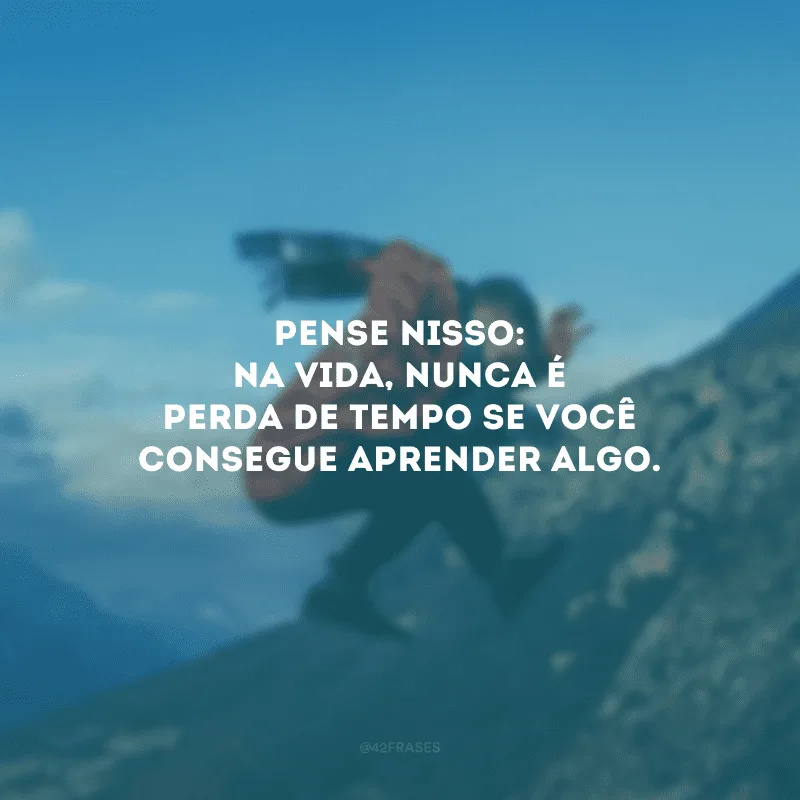 Pense nisso: na vida, nunca é perda de tempo se você consegue aprender algo.
