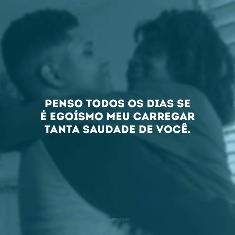 Penso todos os dias se é egoísmo meu carregar tanta saudade de você.