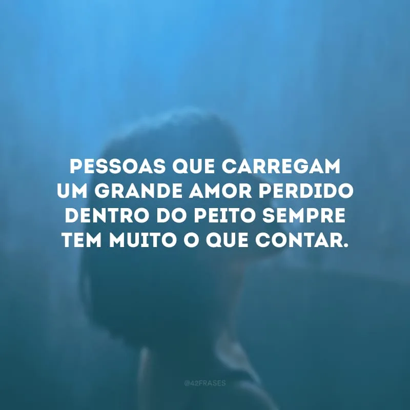 Pessoas que carregam um grande amor perdido dentro do peito sempre tem muito o que contar.