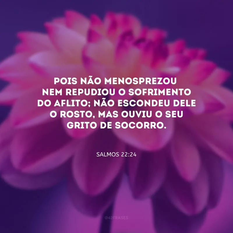 Pois não menosprezou
nem repudiou o sofrimento do aflito; não escondeu dele o rosto, mas ouviu o seu grito de socorro.
