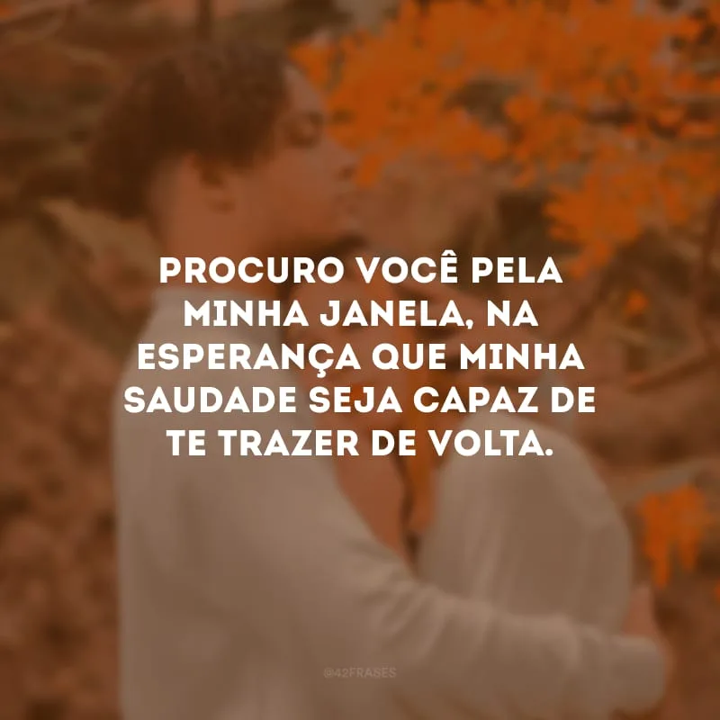 Procuro você pela minha janela, na esperança que minha saudade seja capaz de te trazer de volta.