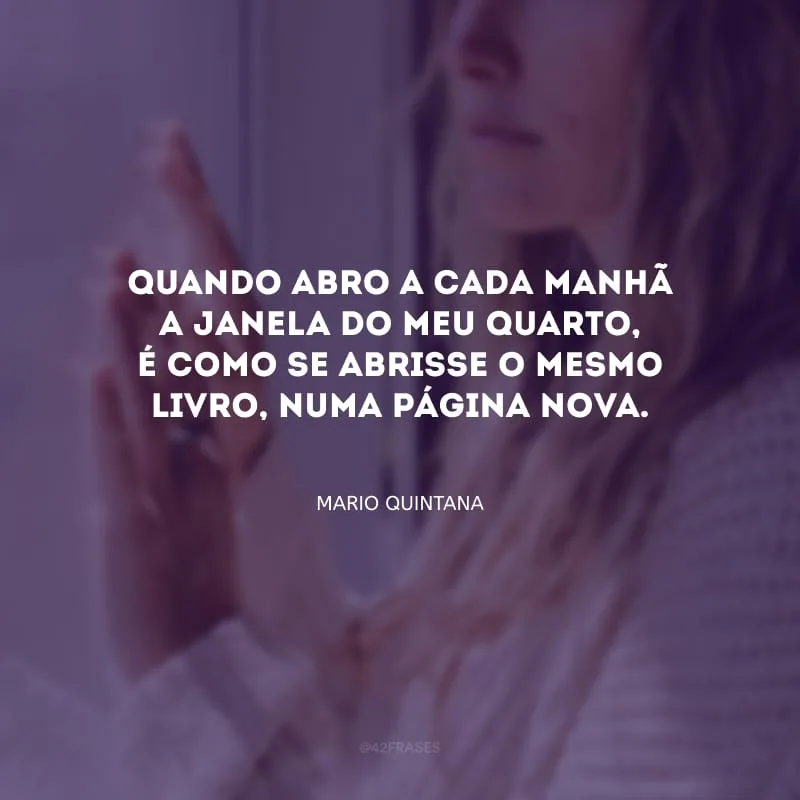 Quando abro a cada manhã a janela do meu quarto, é como se abrisse o mesmo livro, numa página nova.
