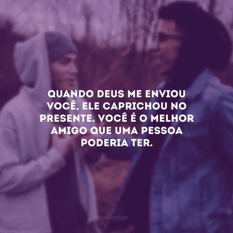 Quando Deus me enviou você, Ele caprichou no presente. Você é o melhor amigo que uma pessoa poderia ter.