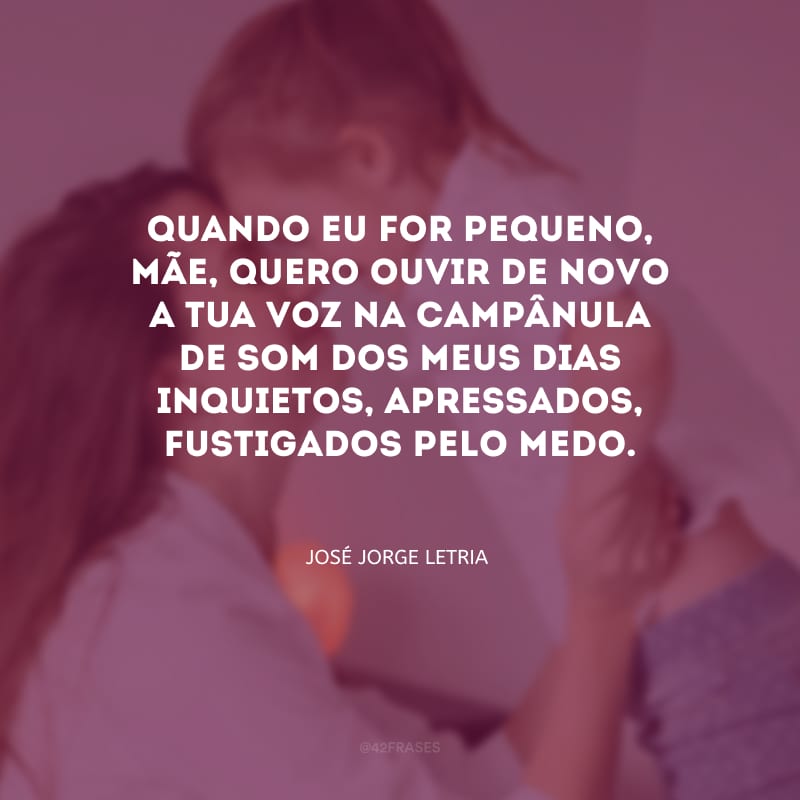 Quando eu for pequeno, mãe, quero ouvir de novo a tua voz na campânula de som dos meus dias inquietos, apressados, fustigados pelo medo.