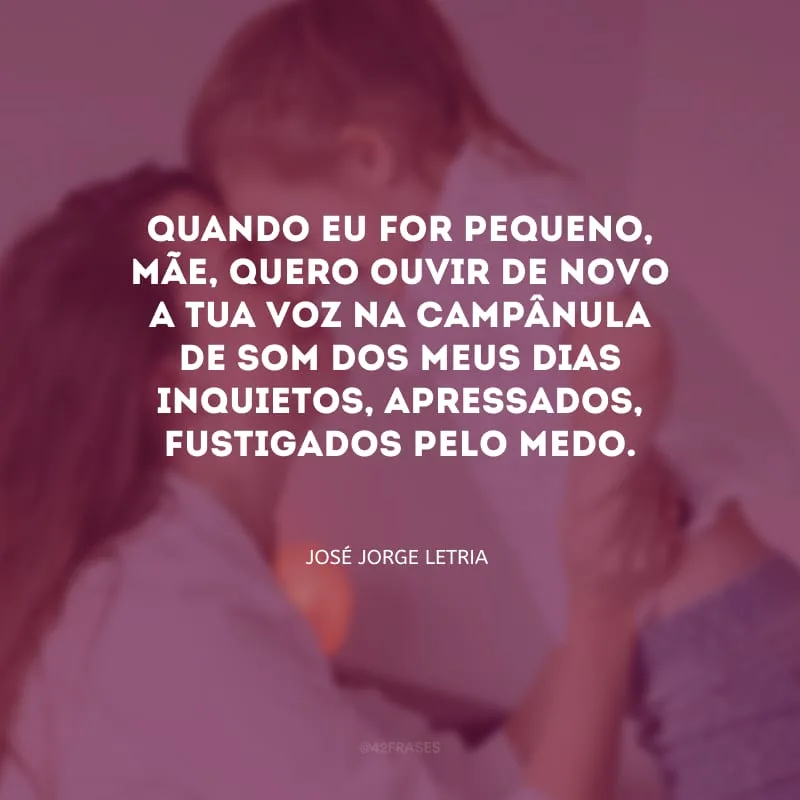 Quando eu for pequeno, mãe, quero ouvir de novo a tua voz na campânula de som dos meus dias inquietos, apressados, fustigados pelo medo.