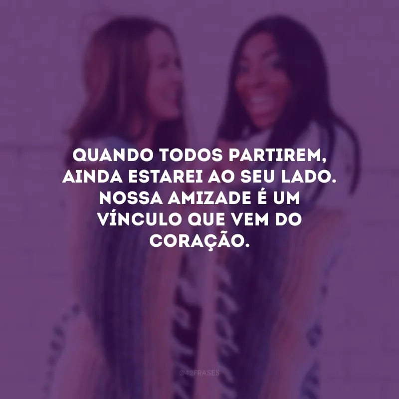 Quando todos partirem, ainda estarei ao seu lado. Nossa amizade é um vínculo que vem do coração.