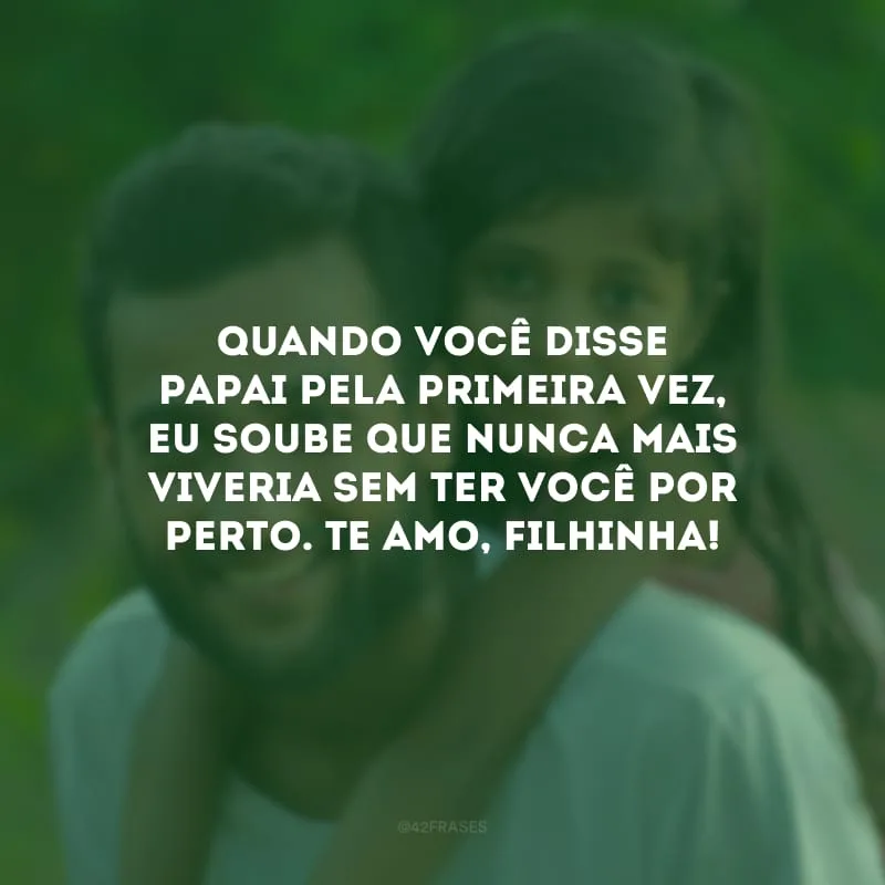 Quando você disse papai pela primeira vez, eu soube que nunca mais viveria sem ter você por perto. Te amo, filhinha!