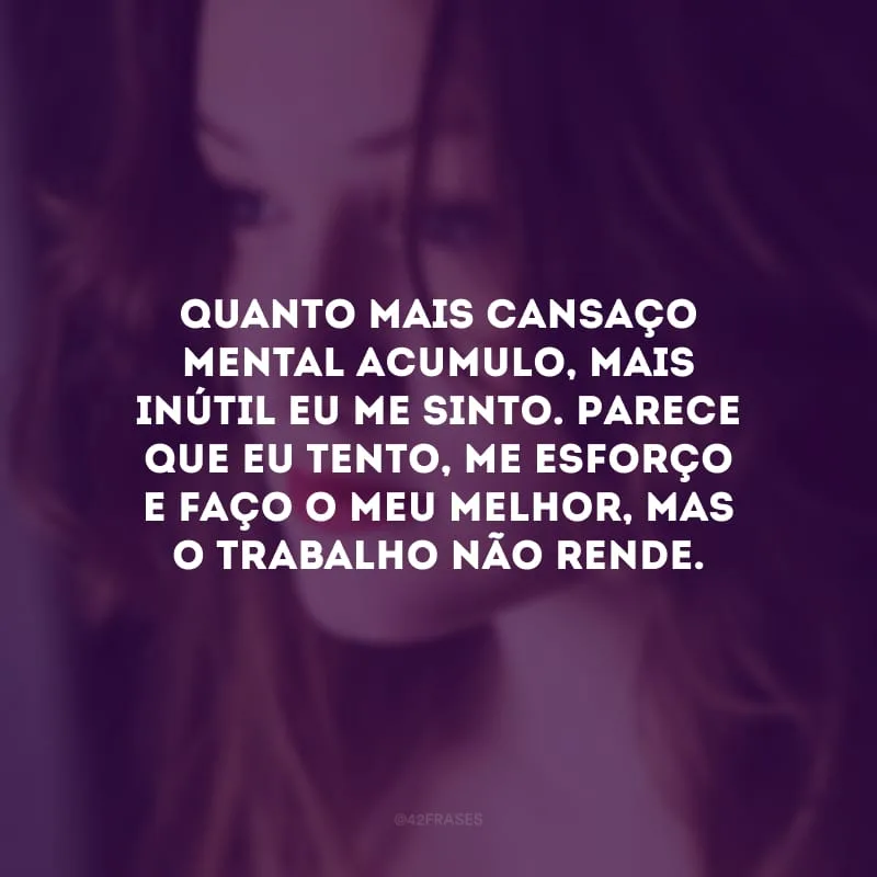 Quanto mais cansaço mental acumulo, mais inútil eu me sinto. Parece que eu tento, me esforço e faço o meu melhor, mas o trabalho não rende.