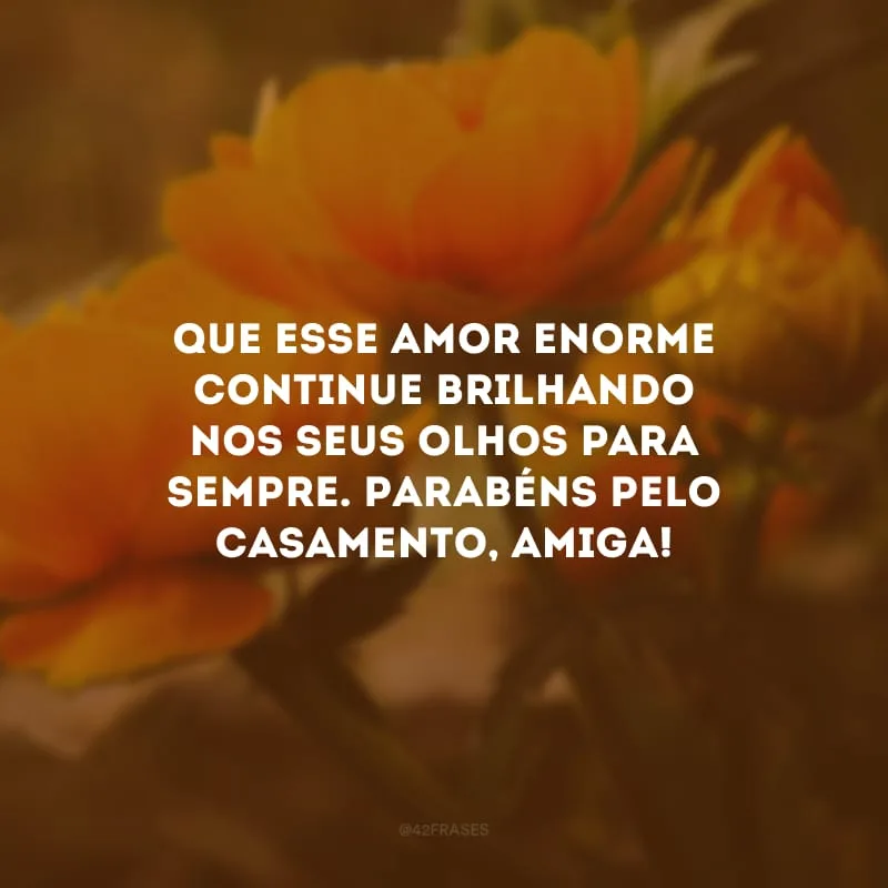 Que esse amor enorme continue brilhando nos seus olhos para sempre. Parabéns pelo casamento, amiga!