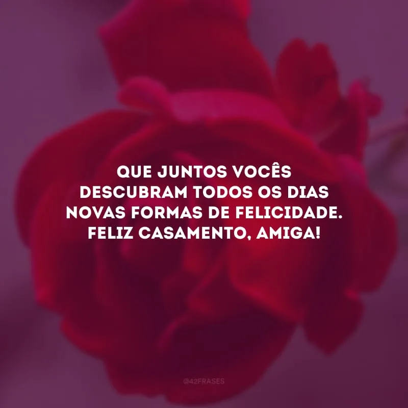 Que juntos vocês descubram todos os dias novas formas de felicidade. Feliz casamento, amiga!