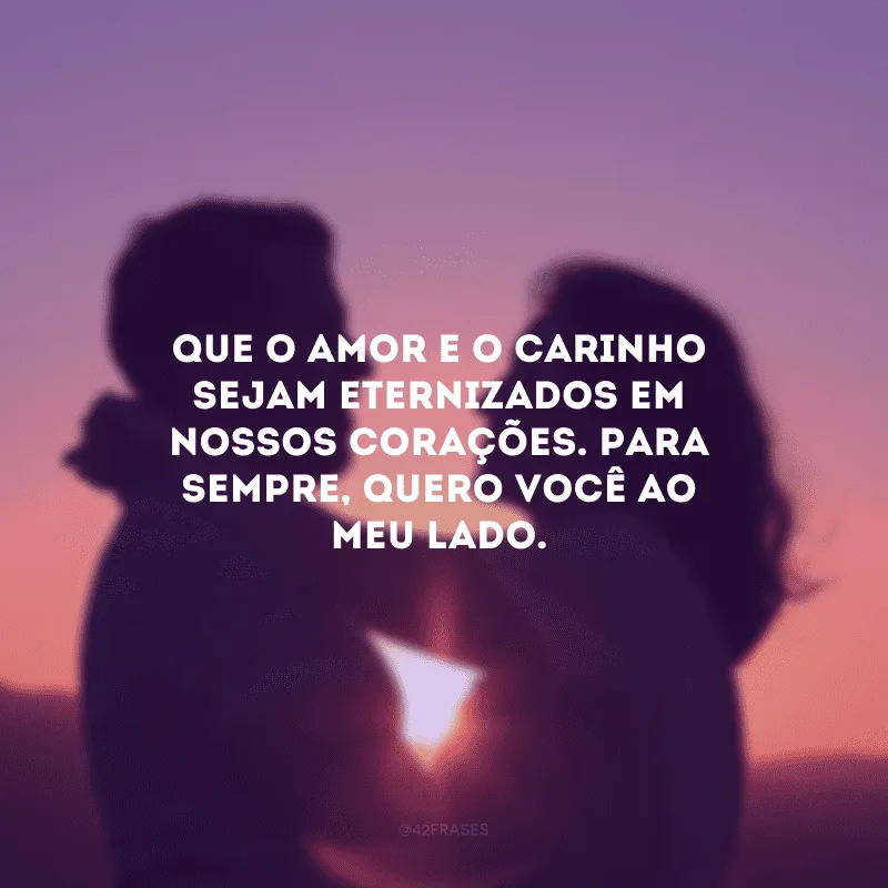 Que o amor e o carinho sejam eternizados em nossos corações. Para sempre, quero você ao meu lado.