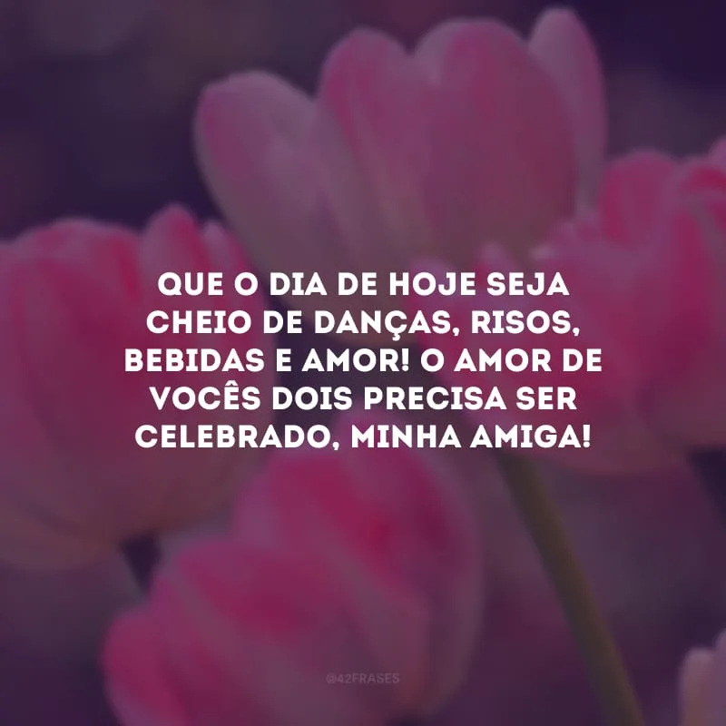 Que o dia de hoje seja cheio de danças, risos, bebidas e amor! O amor de vocês dois precisa ser celebrado, minha amiga!