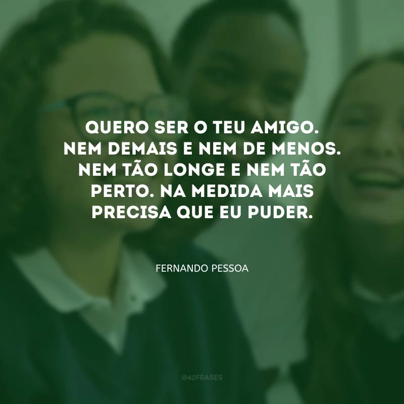 Quero ser o teu amigo. Nem demais e nem de menos. Nem tão longe e nem tão perto. Na medida mais precisa que eu puder.