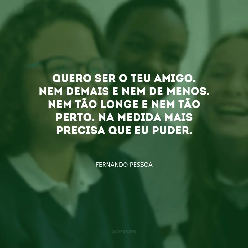 Quero ser o teu amigo. Nem demais e nem de menos. Nem tão longe e nem tão perto. Na medida mais precisa que eu puder.