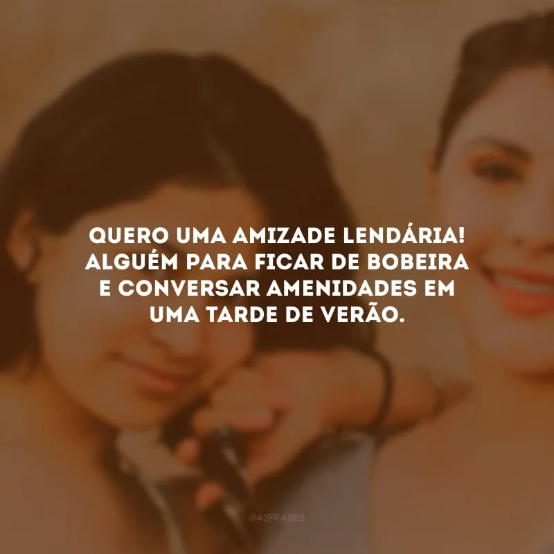 Quero uma amizade lendária! Alguém para ficar de bobeira e conversar amenidades em uma tarde de verão.