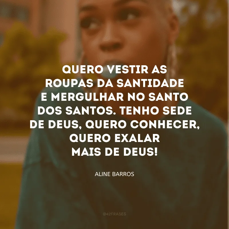 Quero vestir as roupas da santidade e mergulhar no Santo dos santos. Tenho sede de Deus, quero conhecer, quero exalar mais de Deus!