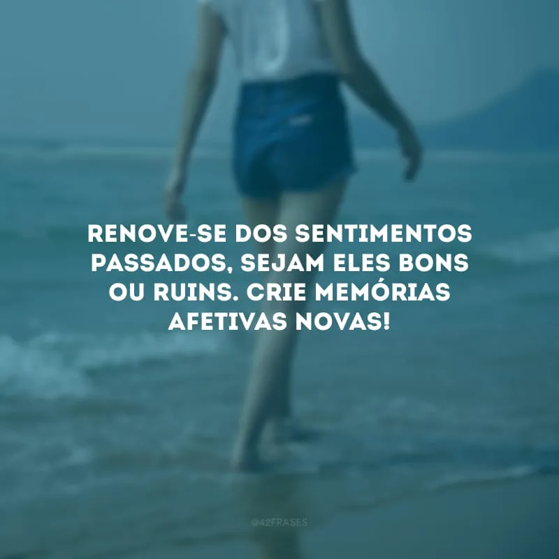 Renove-se dos sentimentos passados, sejam eles bons ou ruins. Crie memórias afetivas novas!