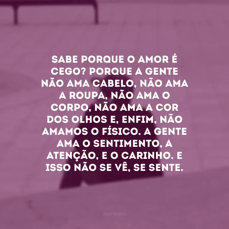 Sabe porque o amor é cego? Porque a gente não ama cabelo, não ama a roupa, não ama o corpo, não ama a cor dos olhos e, enfim, não amamos o físico. A gente ama o sentimento, a atenção, e o carinho. E isso não se vê, se sente.
