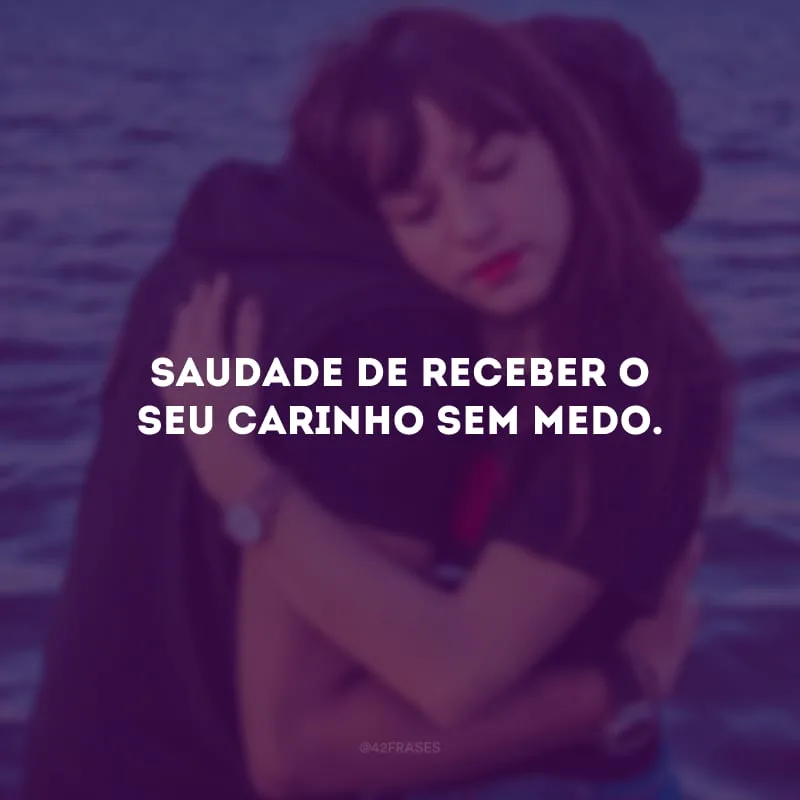 Saudade de receber o seu carinho sem medo.