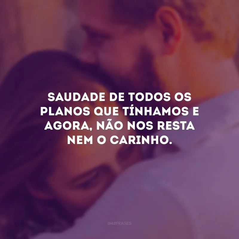 Saudade de todos os planos que tínhamos e agora, não nos resta nem o carinho.