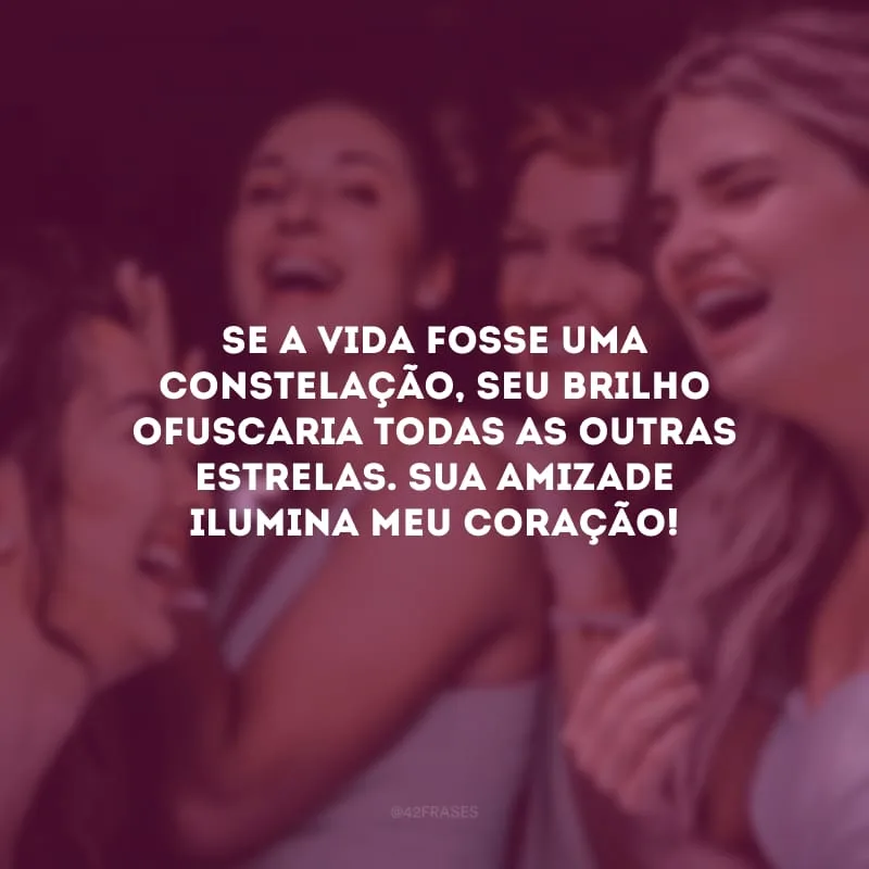 Se a vida fosse uma constelação, seu brilho ofuscaria todas as outras estrelas. Sua amizade ilumina meu coração!