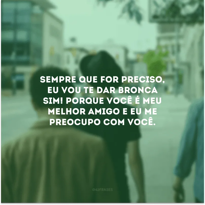Sempre que for preciso, eu vou te dar bronca sim! Porque você é meu melhor amigo e eu me preocupo com você.